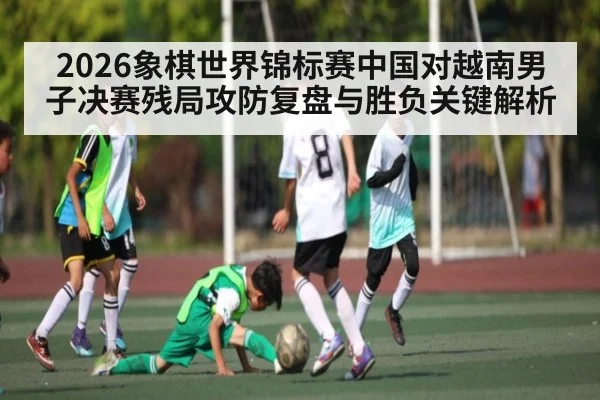 2026象棋世界锦标赛中国对越南男子决赛残局攻防复盘与胜负关键解析